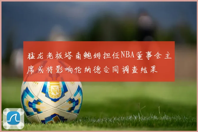 猛龙老板塔南鲍姆担任NBA董事会主席或将影响伦纳德合同调查结果