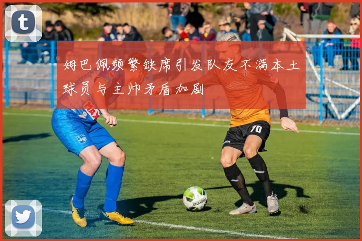 姆巴佩频繁缺席引发队友不满本土球员与主帅矛盾加剧