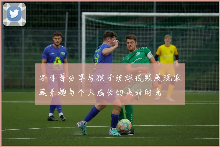 字母哥分享与孩子练球视频展现家庭乐趣与个人成长的美好时光