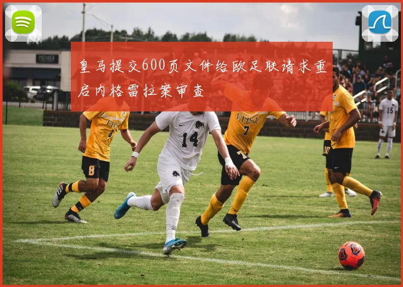 皇马提交600页文件给欧足联请求重启内格雷拉案审查