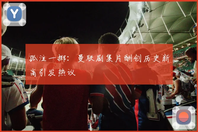 孤注一掷：曼联剧集片酬创历史新高引发热议