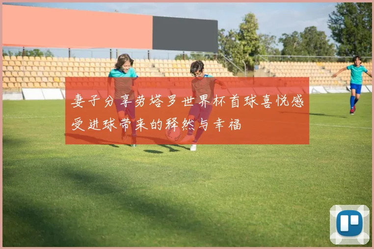妻子分享劳塔罗世界杯首球喜悦感受进球带来的释然与幸福