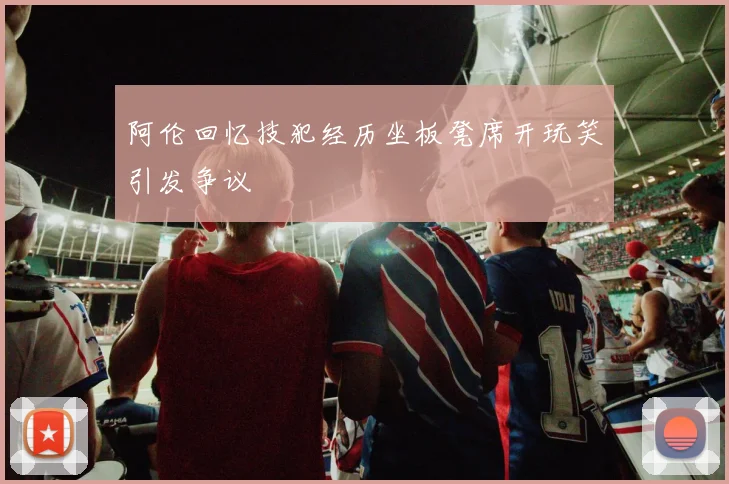 阿伦回忆技犯经历坐板凳席开玩笑引发争议