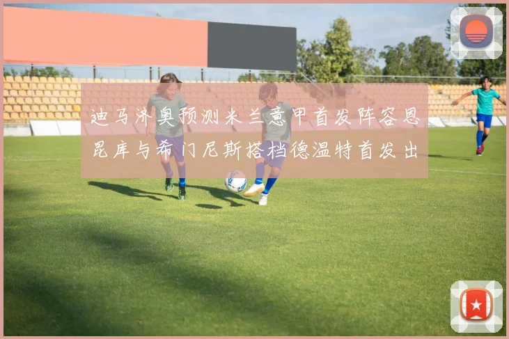 迪马济奥预测米兰意甲首发阵容恩昆库与希门尼斯搭档德温特首发出战