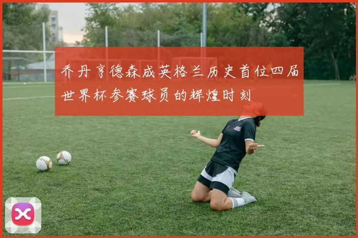 乔丹亨德森成英格兰历史首位四届世界杯参赛球员的辉煌时刻