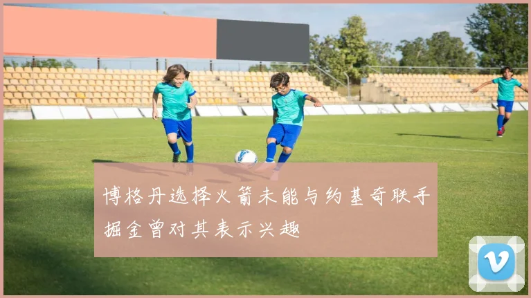 博格丹选择火箭未能与约基奇联手掘金曾对其表示兴趣