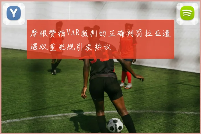 摩根赞扬VAR裁判的正确判罚拉亚遭遇双重犯规引发热议