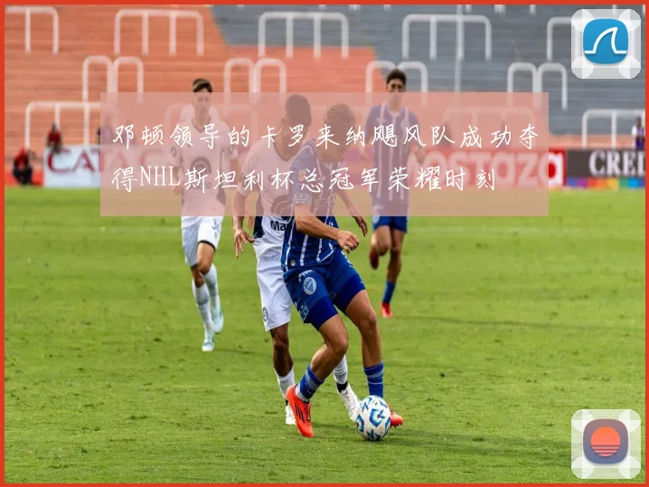 邓顿领导的卡罗来纳飓风队成功夺得NHL斯坦利杯总冠军荣耀时刻