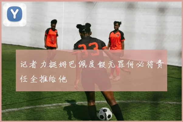 记者力挺姆巴佩度假无罪何必将责任全推给他