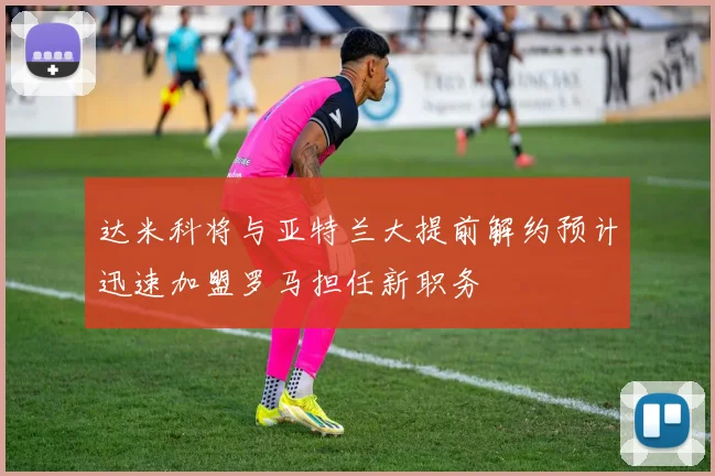 达米科将与亚特兰大提前解约预计迅速加盟罗马担任新职务