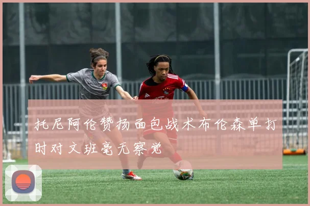 托尼阿伦赞扬面包战术布伦森单打时对文班毫无察觉