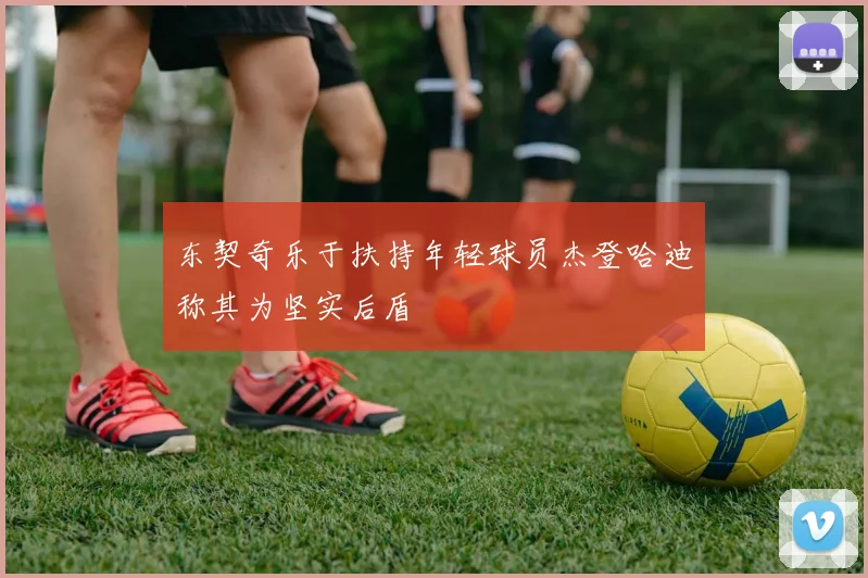 东契奇乐于扶持年轻球员杰登哈迪称其为坚实后盾