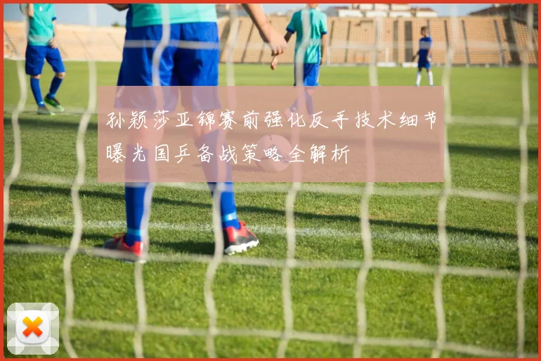 孙颖莎亚锦赛前强化反手技术细节曝光国乒备战策略全解析