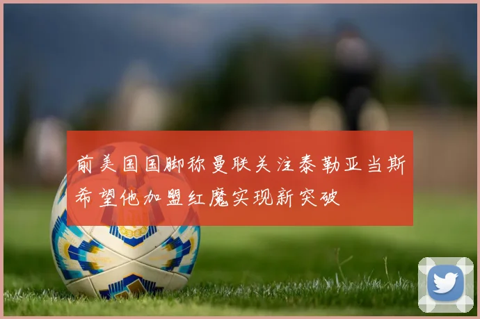 前美国国脚称曼联关注泰勒亚当斯希望他加盟红魔实现新突破