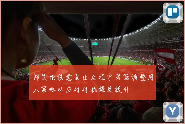 郭艾伦伤愈复出后辽宁男篮调整用人策略以应对对抗强度提升