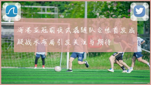 海港亚冠前夜武磊随队合练首发成疑战术布局引发关注与期待