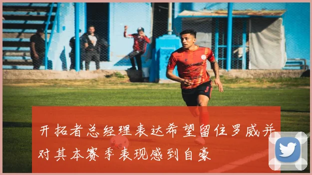 开拓者总经理表达希望留住罗威并对其本赛季表现感到自豪