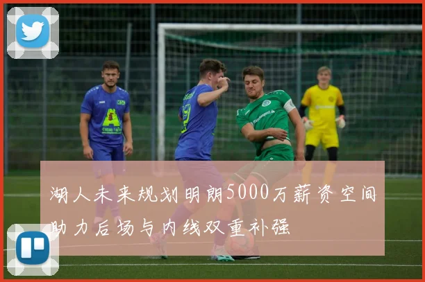 湖人未来规划明朗5000万薪资空间助力后场与内线双重补强