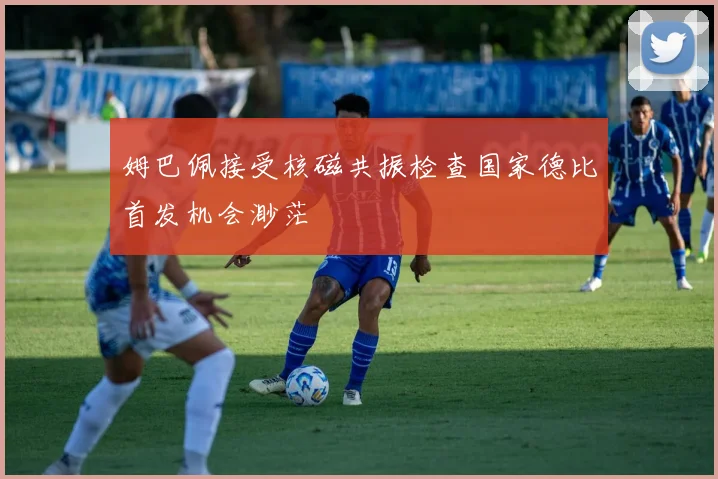 姆巴佩接受核磁共振检查国家德比首发机会渺茫