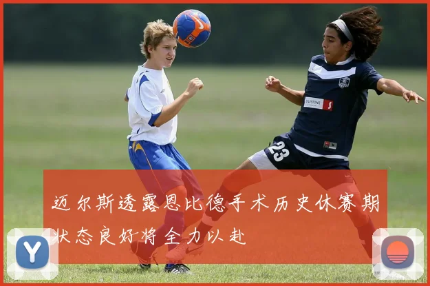 迈尔斯透露恩比德手术历史休赛期状态良好将全力以赴