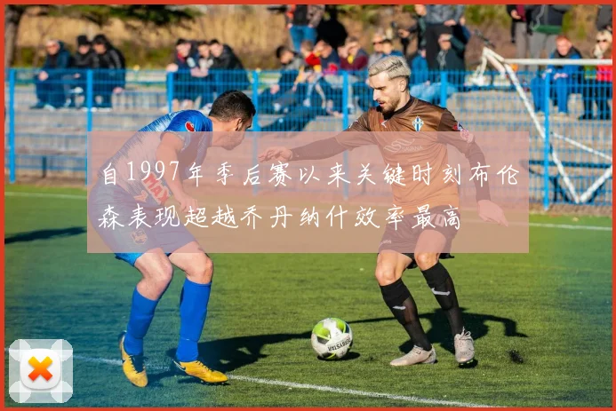 自1997年季后赛以来关键时刻布伦森表现超越乔丹纳什效率最高