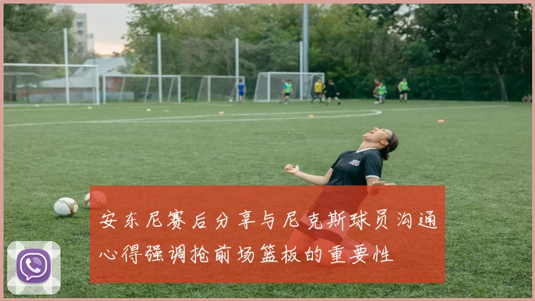 安东尼赛后分享与尼克斯球员沟通心得强调抢前场篮板的重要性